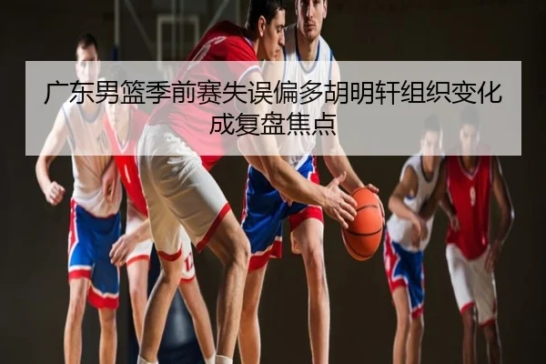 广东男篮季前赛失误偏多胡明轩组织变化成复盘焦点